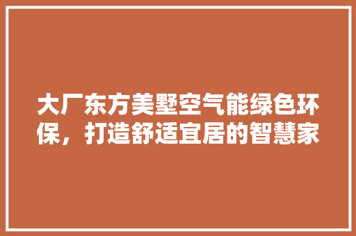 大厂东方美墅空气能绿色环保，打造舒适宜居的智慧家园 装修设计