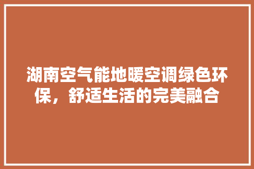 湖南空气能地暖空调绿色环保,舒适生活的完美融合 空调 湖南空气能地暖空调绿色环保,舒适生活的完美融合 空调