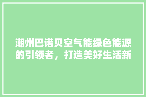 潮州巴诺贝空气能绿色能源的引领者，打造美好生活新篇章 旧房改造
