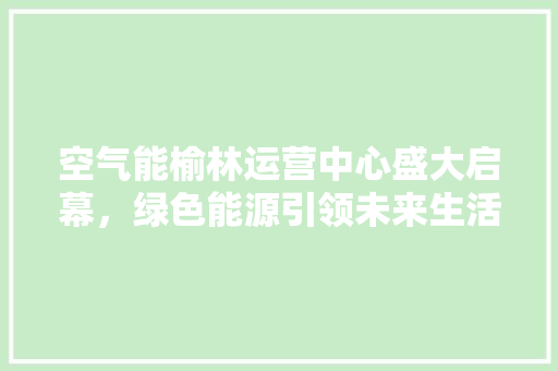 空气能榆林运营中心盛大启幕，绿色能源引领未来生活新风尚 局部翻新