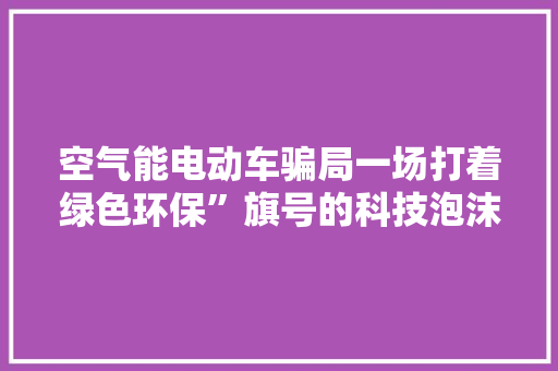 空气能电动车骗局一场打着绿色环保”旗号的科技泡沫 家电维护