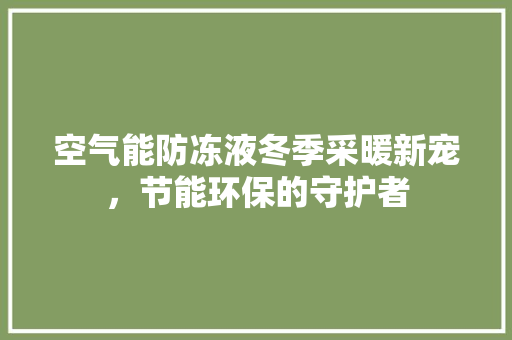 空气能防冻液冬季采暖新宠，节能环保的守护者 清洁保养