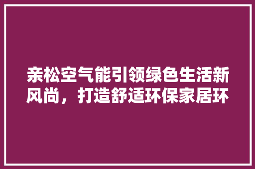 亲松空气能引领绿色生活新风尚，打造舒适环保家居环境 空调