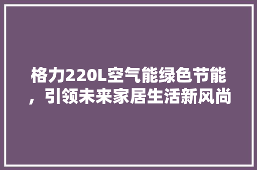 格力220L空气能绿色节能，引领未来家居生活新风尚 家居维修
