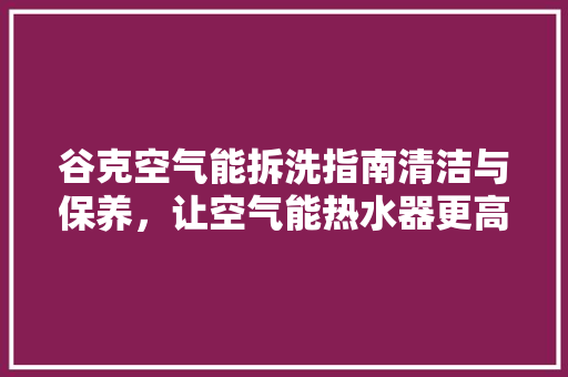 谷克空气能拆洗指南清洁与保养，让空气能热水器更高效 装修设计