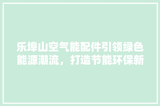 乐埠山空气能配件引领绿色能源潮流，打造节能环保新典范 装修设计