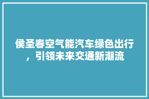 侯圣春空气能汽车绿色出行，引领未来交通新潮流 家具修理