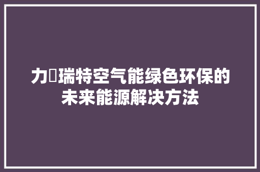 力渃瑞特空气能绿色环保的未来能源解决方法 旧房改造