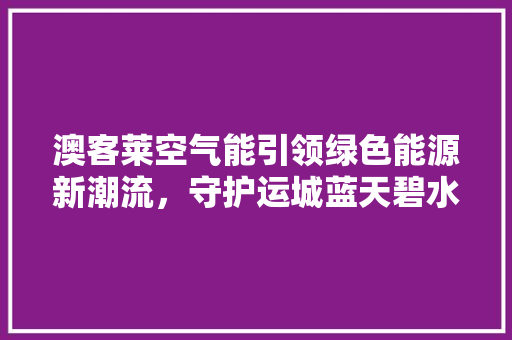 澳客莱空气能引领绿色能源新潮流，守护运城蓝天碧水 冰箱