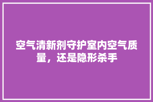 空气清新剂守护室内空气质量,还是隐形杀手 家电维护 空气清新剂守护室内空气质量,还是隐形杀手 家电维护
