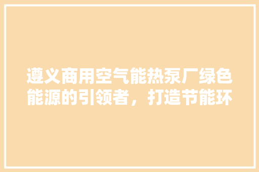 遵义商用空气能热泵厂绿色能源的引领者，打造节能环保新篇章 水电维修