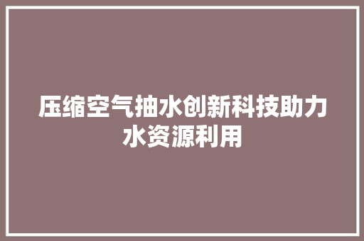 压缩空气抽水创新科技助力水资源利用 龙头管件