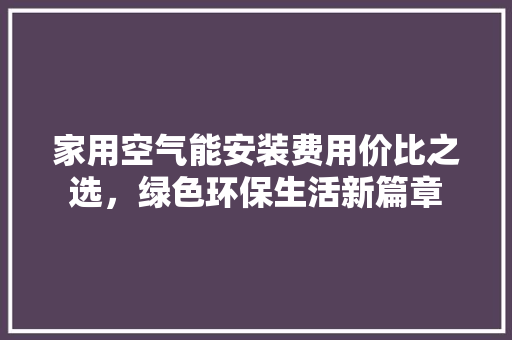 家用空气能安装费用价比之选，绿色环保生活新篇章 家具修理