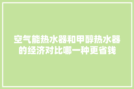 空气能热水器和甲醇热水器的经济对比哪一种更省钱 旧房改造