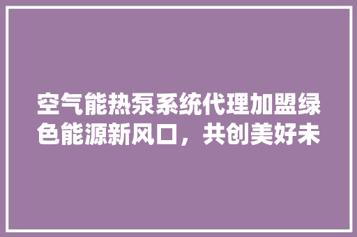 空气能热泵系统代理加盟绿色能源新风口，共创美好未来 家电维护