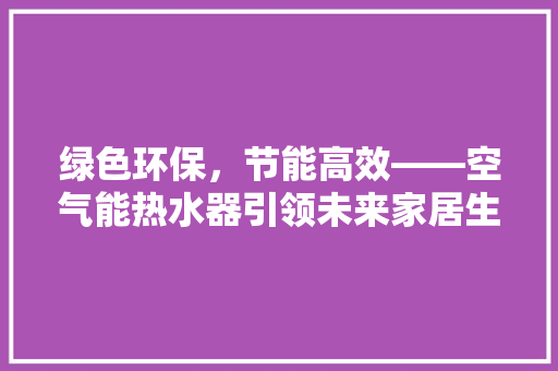 绿色环保,节能高效——空气能热水器引领未来家居生活新潮流 热水器 绿色环保,节能高效——空气能热水器引领未来家居生活新潮流 热水器