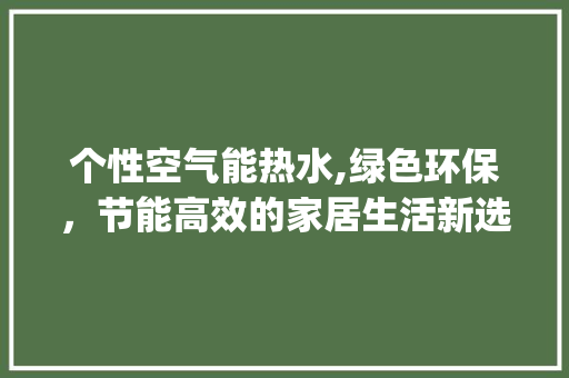 个性空气能热水,绿色环保，节能高效的家居生活新选择_个性空气能热水 个性空气能热水,绿色环保，节能高效的家居生活新选择_个性空气能热水 翻新改色