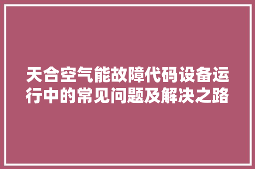 天合空气能故障代码设备运行中的常见问题及解决之路 水电维修
