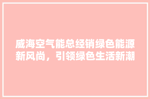 威海空气能总经销绿色能源新风尚，引领绿色生活新潮流 家居维修