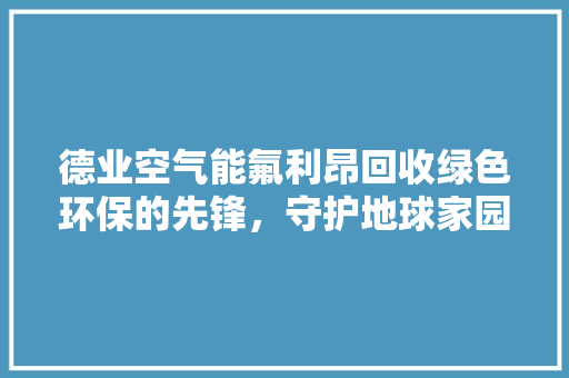 德业空气能氟利昂回收绿色环保的先锋，守护地球家园的使者 装修设计
