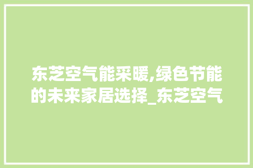 东芝空气能采暖,绿色节能的未来家居选择_东芝空气能采暖 东芝空气能采暖,绿色节能的未来家居选择_东芝空气能采暖 龙头管件