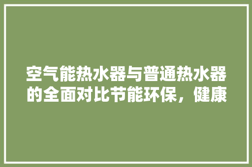 空气能热水器与普通热水器的全面对比节能环保，健康生活的最佳选择 洁具维修
