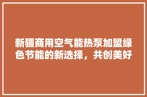 新疆商用空气能热泵加盟绿色节能的新选择，共创美好未来 旧房改造