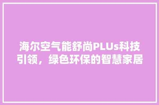 海尔空气能舒尚PLUs科技引领,绿色环保的智慧家居新选择 装修设计 海尔空气能舒尚PLUs科技引领,绿色环保的智慧家居新选择 装修设计