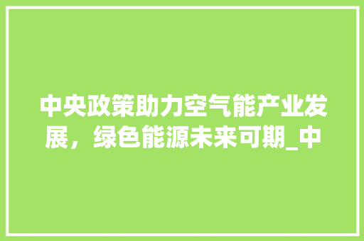 中央政策助力空气能产业发展，绿色能源未来可期_中央对空气能政策 中央政策助力空气能产业发展，绿色能源未来可期_中央对空气能政策 洁具维修
