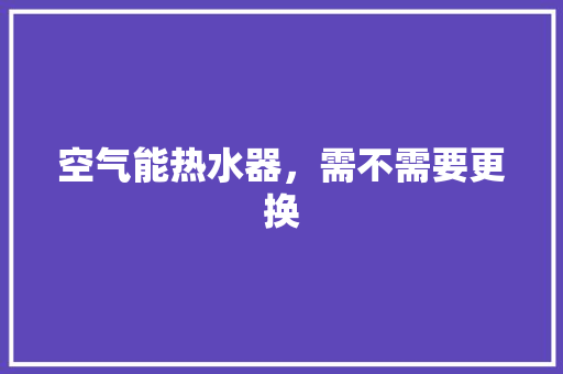 空气能热水器，需不需要更换 水电维修