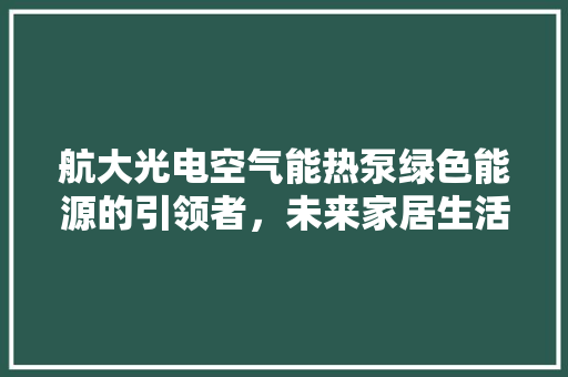 航大光电空气能热泵绿色能源的引领者，未来家居生活的得力助手 水电维修
