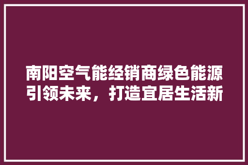 南阳空气能经销商绿色能源引领未来，打造宜居生活新风尚 贴膜