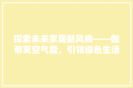 探索未来家居新风尚——伽帝芙空气能，引领绿色生活潮流 清洁保养