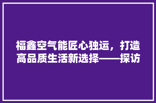 福鑫空气能匠心独运，打造高品质生活新选择——探访福鑫空气能厂家地址背后的故事 龙头管件