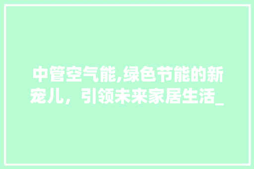 中管空气能,绿色节能的新宠儿，引领未来家居生活_中管空气能 中管空气能,绿色节能的新宠儿，引领未来家居生活_中管空气能 洁具维修