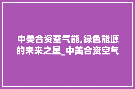 中美合资空气能,绿色能源的未来之星_中美合资空气能 中美合资空气能,绿色能源的未来之星_中美合资空气能 洁具维修