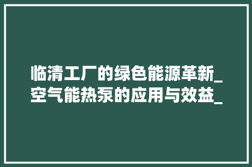 临清工厂的绿色能源革新_空气能热泵的应用与效益_临清工厂空气能热泵 临清工厂的绿色能源革新_空气能热泵的应用与效益_临清工厂空气能热泵 水电维修