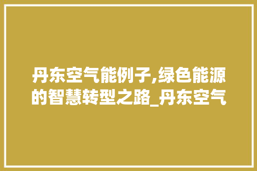 丹东空气能例子,绿色能源的智慧转型之路_丹东空气能例子 丹东空气能例子,绿色能源的智慧转型之路_丹东空气能例子 家居维修
