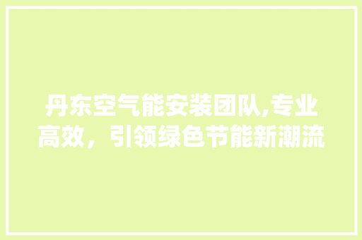 丹东空气能安装团队,专业高效，引领绿色节能新潮流_丹东空气能安装团队 丹东空气能安装团队,专业高效，引领绿色节能新潮流_丹东空气能安装团队 水电维修