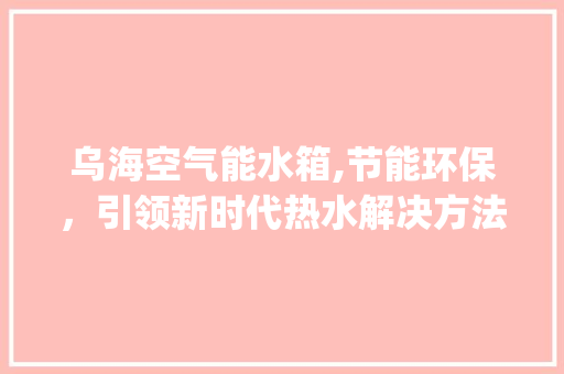乌海空气能水箱,节能环保，引领新时代热水解决方法_乌海空气能水箱 乌海空气能水箱,节能环保，引领新时代热水解决方法_乌海空气能水箱 热水器