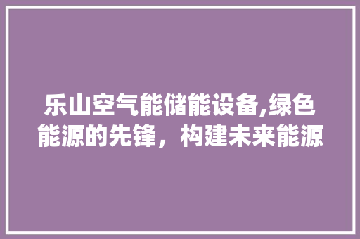 乐山空气能储能设备,绿色能源的先锋，构建未来能源新格局_乐山空气能储能设备 乐山空气能储能设备,绿色能源的先锋，构建未来能源新格局_乐山空气能储能设备 装修设计
