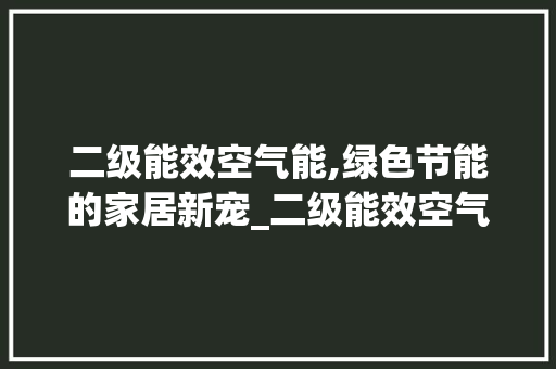 二级能效空气能,绿色节能的家居新宠_二级能效空气能 二级能效空气能,绿色节能的家居新宠_二级能效空气能 水电维修
