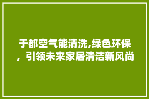 于都空气能清洗,绿色环保，引领未来家居清洁新风尚_于都空气能清洗 于都空气能清洗,绿色环保，引领未来家居清洁新风尚_于都空气能清洗 局部翻新