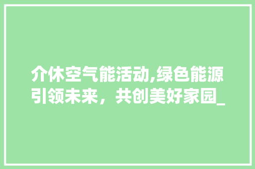 介休空气能活动,绿色能源引领未来，共创美好家园_介休空气能活动 介休空气能活动,绿色能源引领未来，共创美好家园_介休空气能活动 贴膜