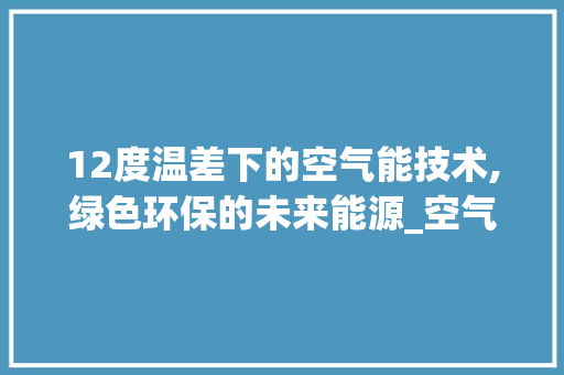12度温差下的空气能技术,绿色环保的未来能源_空气能12度温差 12度温差下的空气能技术,绿色环保的未来能源_空气能12度温差 装修设计