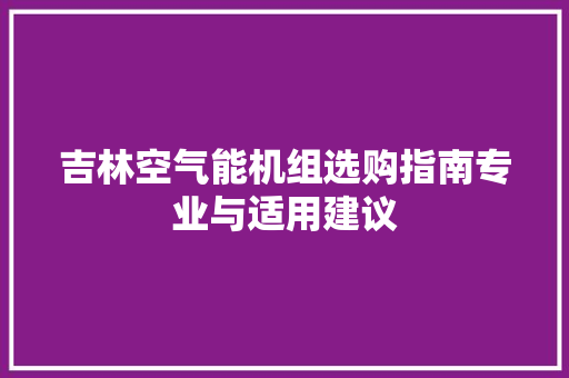 吉林空气能机组选购指南专业与适用建议 家电维护