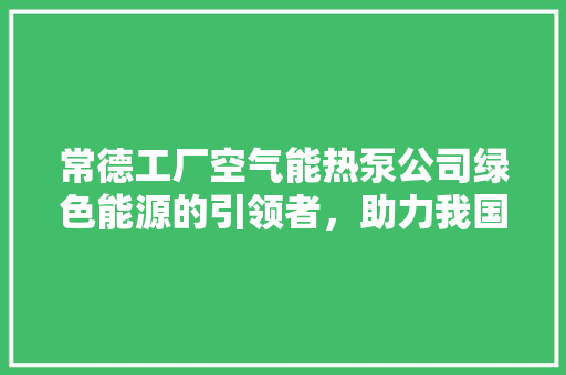 常德工厂空气能热泵公司绿色能源的引领者，助力我国节能减排事业 水电维修