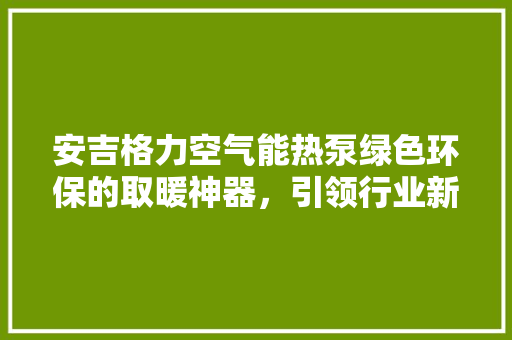 安吉格力空气能热泵绿色环保的取暖神器，引领行业新风尚 装修设计