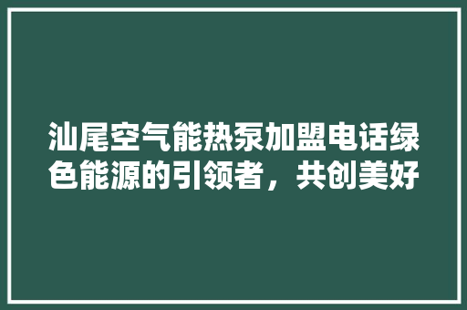 汕尾空气能热泵加盟电话绿色能源的引领者，共创美好未来 贴膜