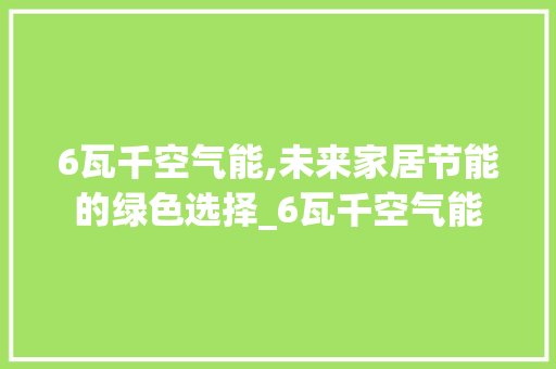 6瓦千空气能,未来家居节能的绿色选择_6瓦千空气能 6瓦千空气能,未来家居节能的绿色选择_6瓦千空气能 家具修理